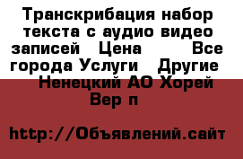 Транскрибация/набор текста с аудио,видео записей › Цена ­ 15 - Все города Услуги » Другие   . Ненецкий АО,Хорей-Вер п.